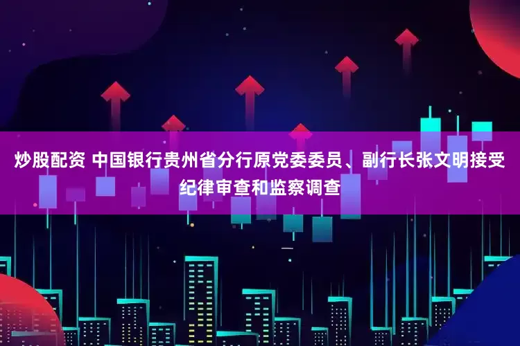 炒股配资 中国银行贵州省分行原党委委员、副行长张文明接受纪律审查和监察调查