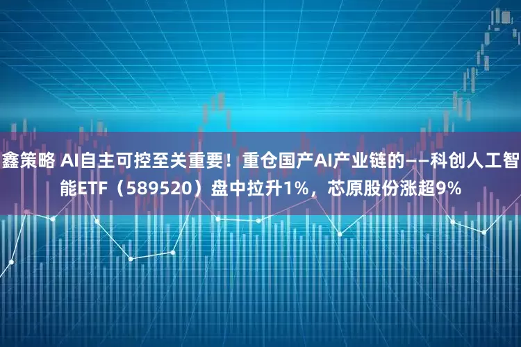 鑫策略 AI自主可控至关重要！重仓国产AI产业链的——科创人工智能ETF（589520）盘中拉升1%，芯原股份涨超9%