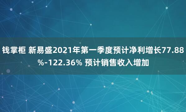 钱掌柜 新易盛2021年第一季度预计净利增长77.88%-122.36% 预计销售收入增加