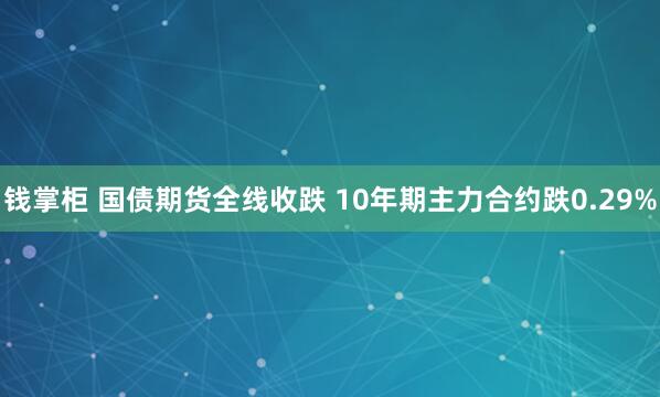 钱掌柜 国债期货全线收跌 10年期主力合约跌0.29%