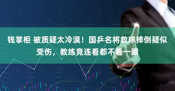 钱掌柜 被质疑太冷漠！国乒名将救球摔倒疑似受伤，教练竟连看都不看一眼