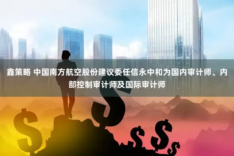 鑫策略 中国南方航空股份建议委任信永中和为国内审计师、内部控制审计师及国际审计师