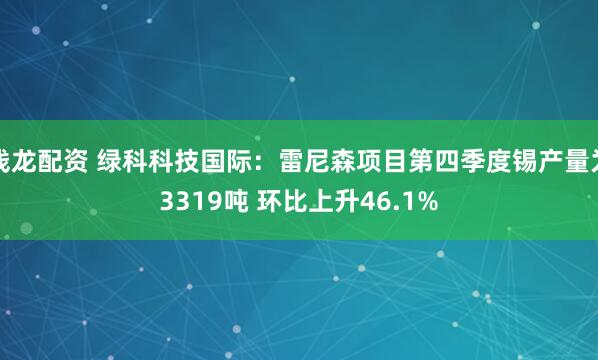 钱龙配资 绿科科技国际：雷尼森项目第四季度锡产量为3319吨 环比上升46.1%