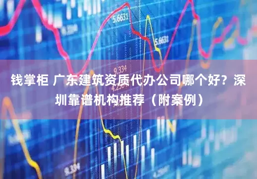 钱掌柜 广东建筑资质代办公司哪个好？深圳靠谱机构推荐（附案例）
